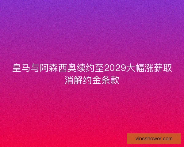 皇马与阿森西奥续约至2029大幅涨薪取消解约金条款
