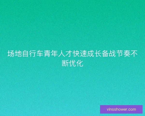 场地自行车青年人才快速成长备战节奏不断优化
