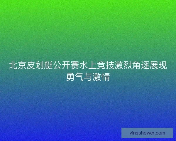北京皮划艇公开赛水上竞技激烈角逐展现勇气与激情